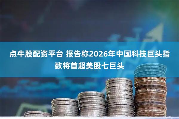 点牛股配资平台 报告称2026年中国科技巨头指数将首超美股七巨头