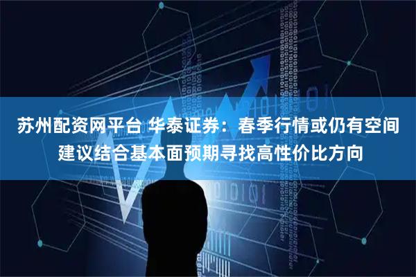 苏州配资网平台 华泰证券：春季行情或仍有空间 建议结合基本面预期寻找高性价比方向
