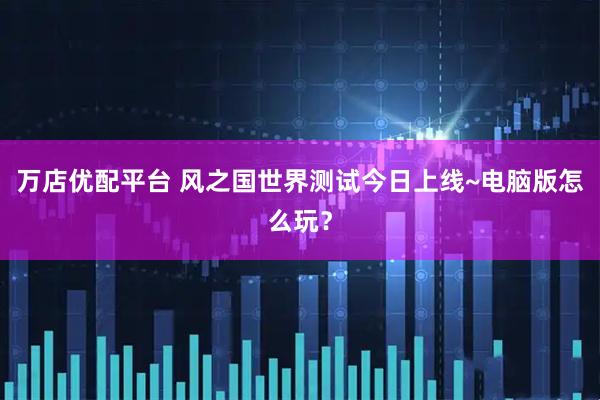 万店优配平台 风之国世界测试今日上线~电脑版怎么玩？