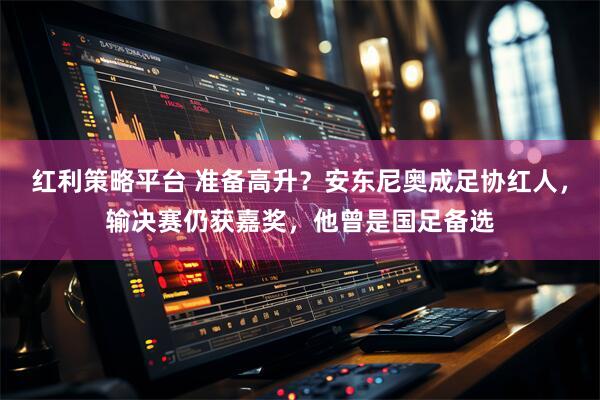 红利策略平台 准备高升？安东尼奥成足协红人，输决赛仍获嘉奖，他曾是国足备选