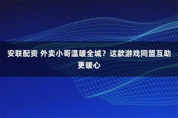 安联配资 外卖小哥温暖全城？这款游戏同盟互助更暖心