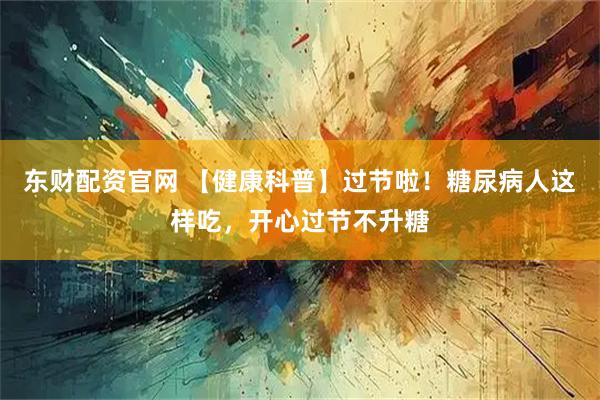东财配资官网 【健康科普】过节啦！糖尿病人这样吃，开心过节不升糖