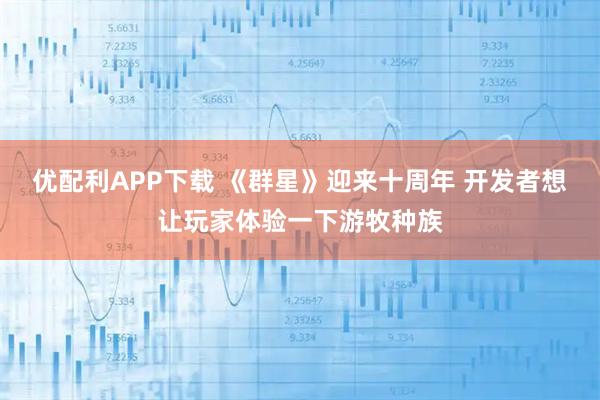 优配利APP下载 《群星》迎来十周年 开发者想让玩家体验一下游牧种族