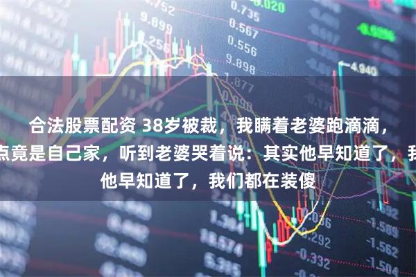合法股票配资 38岁被裁，我瞒着老婆跑滴滴，深夜接单终点竟是自己家，听到老婆哭着说：其实他早知道了，我们都在装傻
