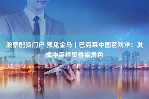 股票配资门户 预见金马｜巴克莱中国区刘洋：发挥中英经贸桥梁角色